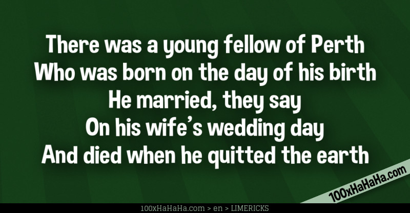 There was a young fellow of Perth / Who was born on the day of his birth / He married, they say / On his wife's wedding day / And died when he quitted the earth