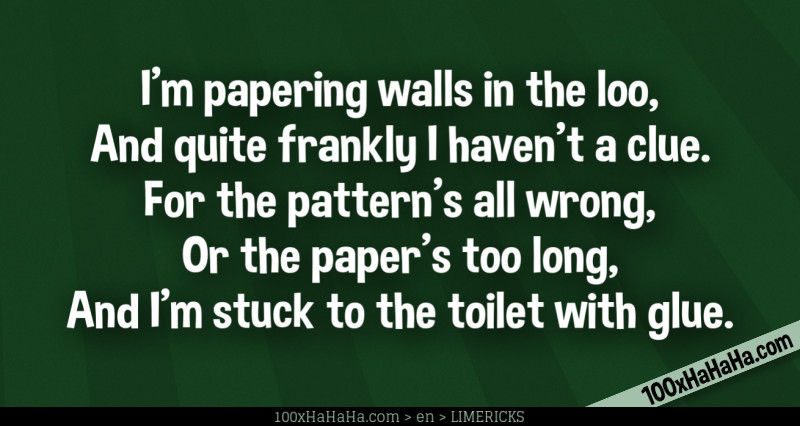 I'm papering walls in the loo, / And quite frankly I haven't a clue. / For the pattern's all wrong, / Or the paper's too long, / And I'm stuck to the toilet with glue.
