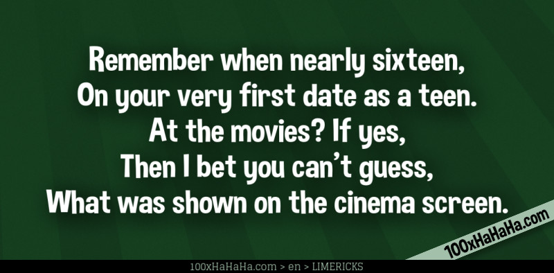 Remember when nearly sixteen, / On your very first date as a teen. / At the movies? If yes, / Then I bet you can't guess, / What was shown on the cinema screen.