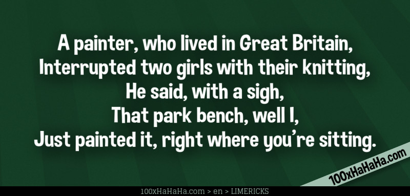 A painter, who lived in Great Britain, / Interrupted two girls with their knitting, / He said, with a sigh, / That park bench, well I, / Just painted it, right where you're sitting.