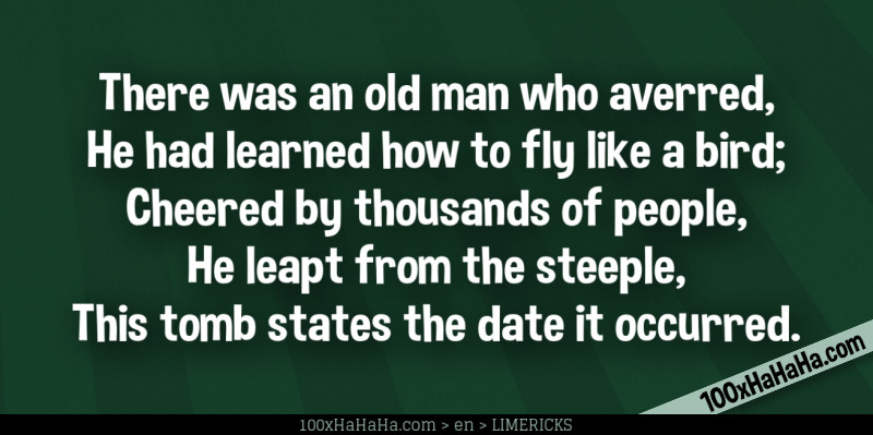 There was an old man who averred, / He had learned how to fly like a bird; / Cheered by thousands of people, / He leapt from the steeple, / This tomb states the date it occurred.
