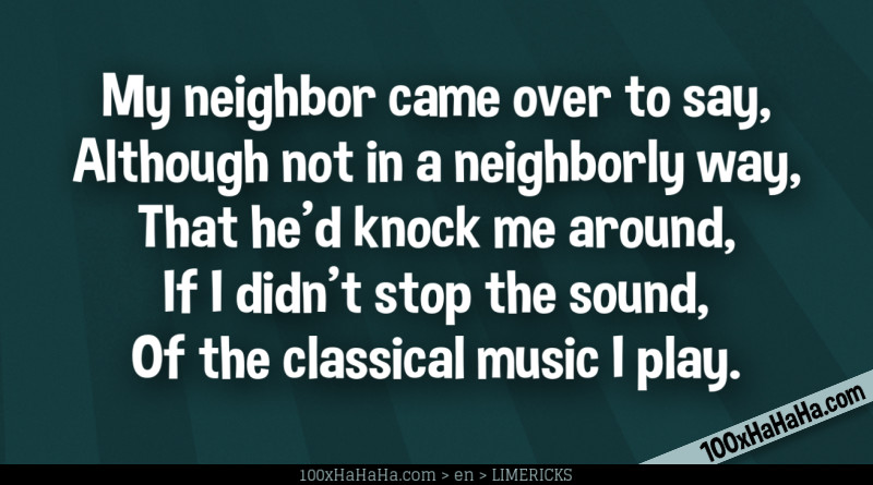 My neighbor came over to say, / Although not in a neighborly way, / That he'd knock me around, / If I didn't stop the sound, / Of the classical music I play.