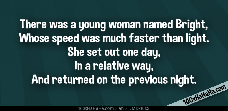 There was a young woman named Bright, / Whose speed was much faster than light. / She set out one day, / In a relative way, / And returned on the previous night.