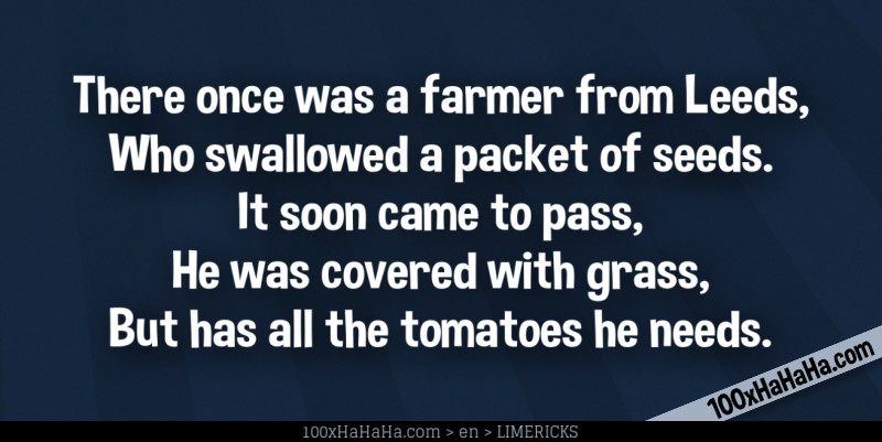 There once was a farmer from Leeds, / Who swallowed a packet of seeds. / It soon came to pass, / He was covered with grass, / But has all the tomatoes he needs.