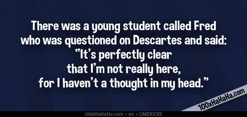 There was a young student called Fred / who was questioned on Descartes and said: / "It's perfectly clear / that I'm not really here, / for I haven't a thought in my head."