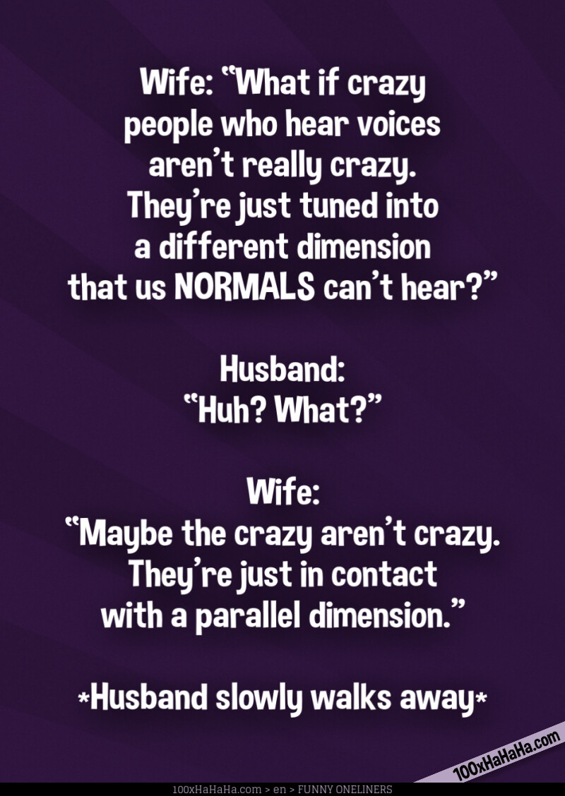 Wife: "What if crazy people who hear voices aren't really crazy. They're just tuned into a different dimension that us NORMALS can't hear?" —Husband: "Huh? What?" —Wife: "Maybe the crazy aren't crazy. They're just in contact with a parallel dimension." / / *Husband slowly walks away*