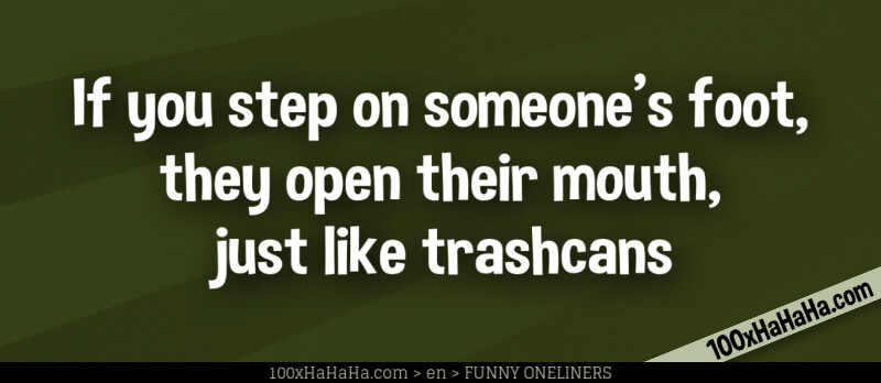 If you step on someone's foot, they open their mouth, just like trashcans