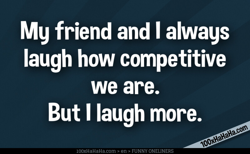 My friend and I always laugh how competitive we are. But I laugh more.