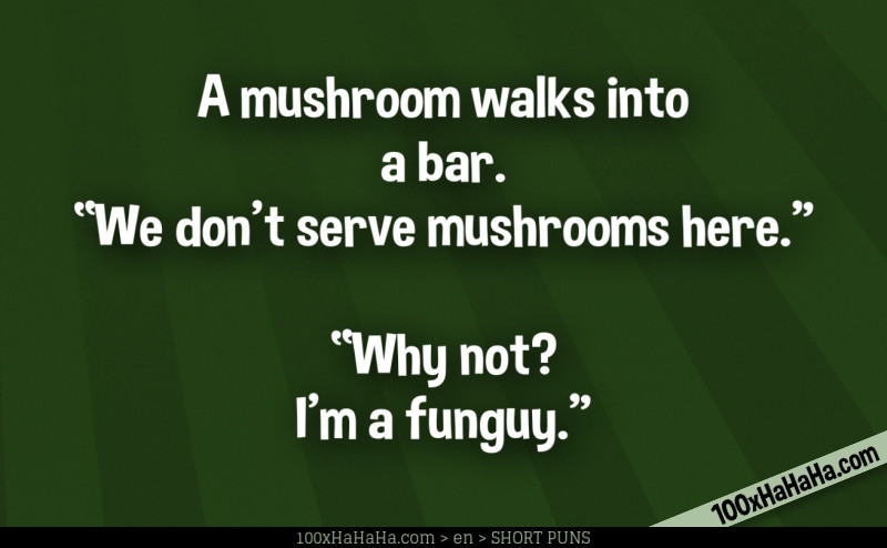 A mushroom walks into a bar. "We don't serve mushrooms here" —"Why not? I'm a funguy"