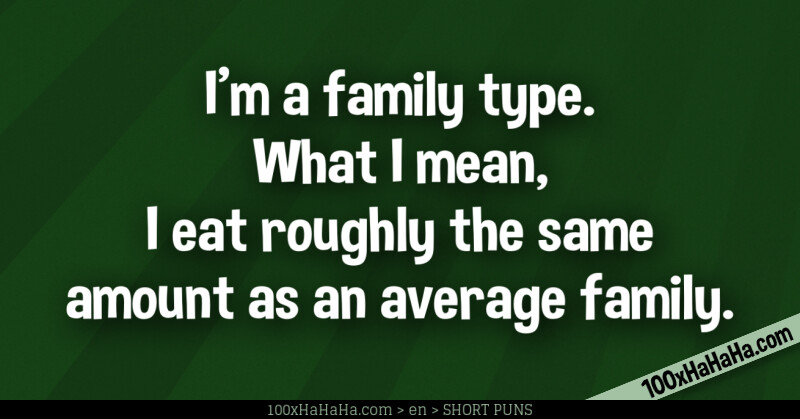 I'm a family type. What I mean, I eat roughly the same amount as an average family.