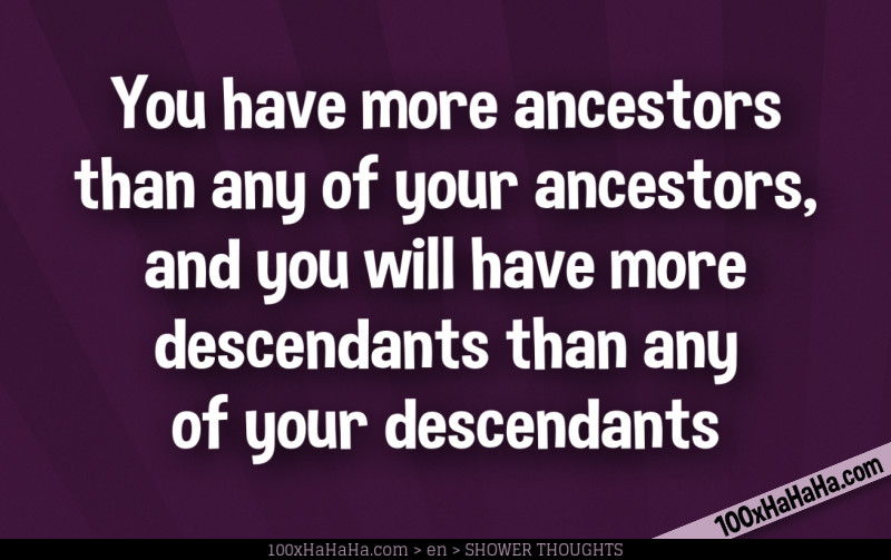 You have more ancestors than any of your ancestors, and you will have more descendants than any of your descendants