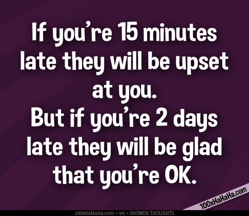 If you're 15 minutes late they will be upset at you. But if you're 2 days late they will be glad that you're OK.