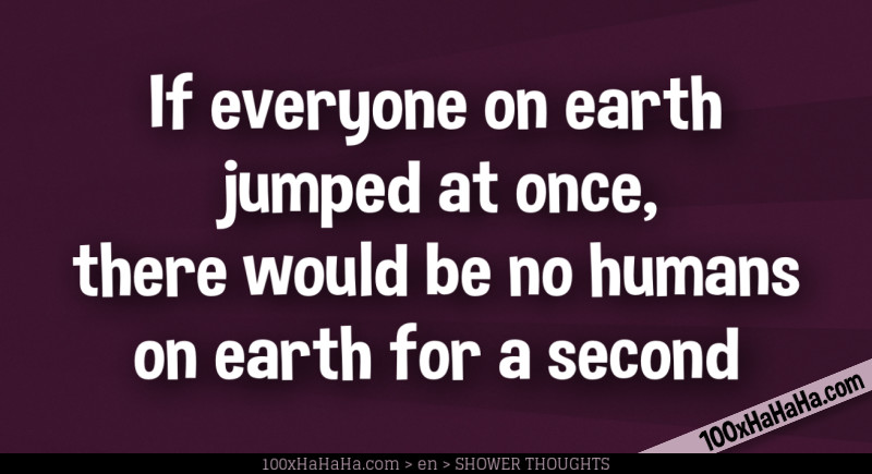 If everyone on earth jumped at once, there would be no humans on earth for a second