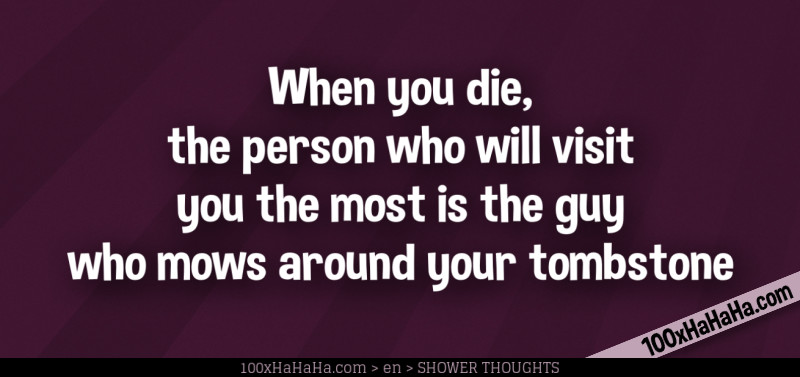 When you die, the person who will visit you the most is the guy who mows around your tombstone