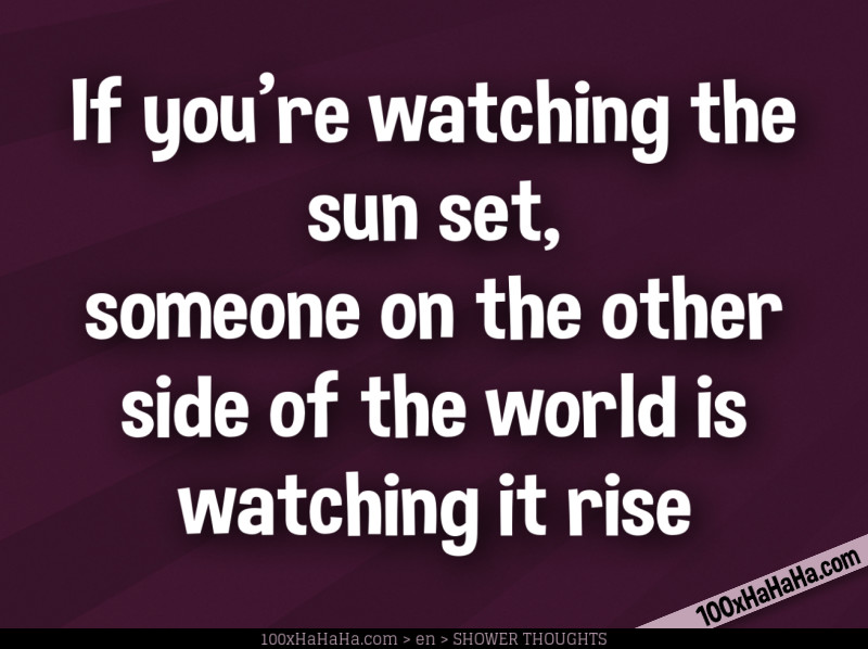 If you're watching the sun set, someone on the other side of the world is watching it rise