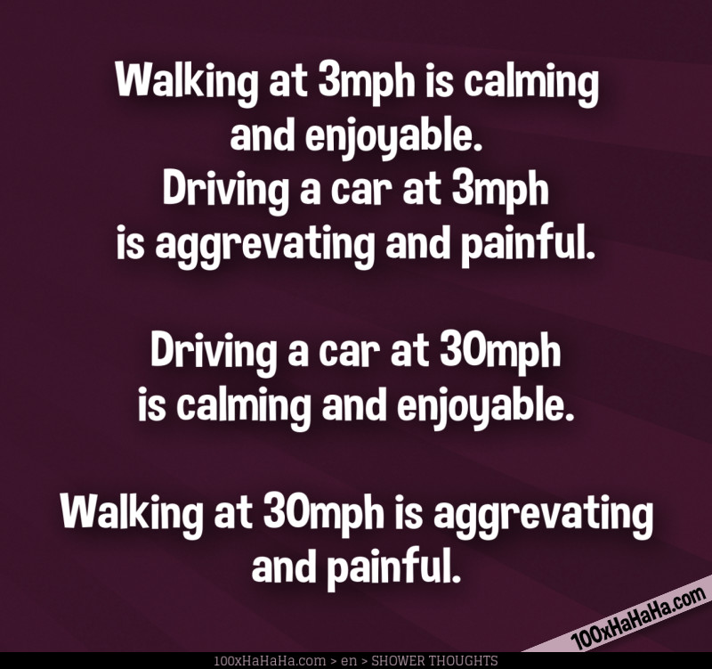 Walking at 3mph is calming and enjoyable. / Driving a car at 3mph is aggrevating and painful. / / Driving a car at 30mph is calming and enjoyable. / Walking at 30mph is aggrevating and painful.