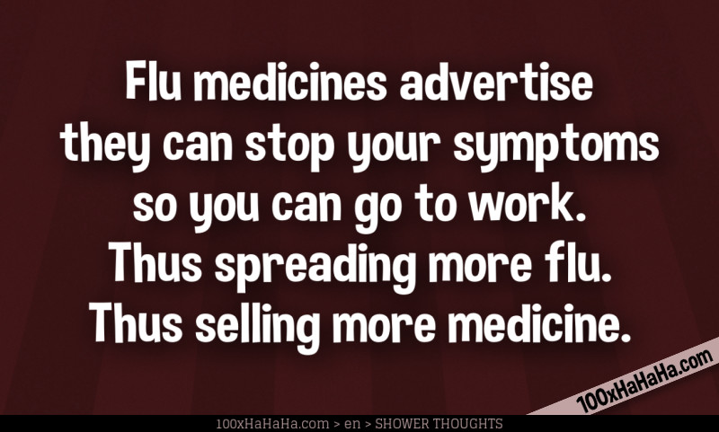 Flu medicines advertise they can stop your symptoms so you can go to work. Thus spreading more flu. Thus selling more medicine.