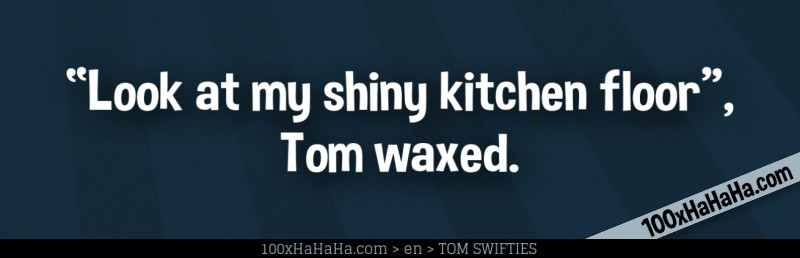 "Look at my shiny kitchen floor", Tom waxed.