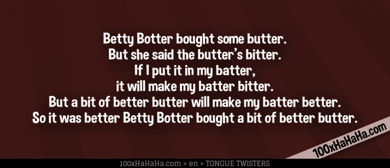 Betty Botter bought some butter. / But she said the butter's bitter. / If I put it in my batter, / it will make my batter bitter. / But a bit of better butter will make my batter better. / So it was better Betty Botter bought a bit of better butter. Betty Botter bought some butter. / But she said the butter's bitter. / If I put it in my batter, / it will make my batter bitter. / But a bit of better butter will make my batter better. / So it was better Betty Botter bought a bit of better butter.