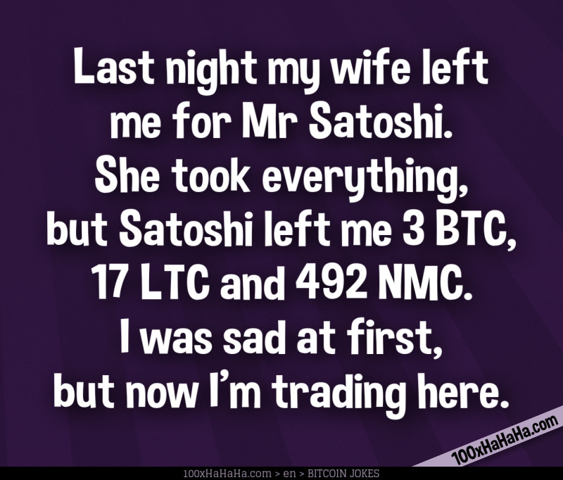 Last night my wife left me for Mr Satoshi. She took everything, but Satoshi left me 3 BTC, 17 LTC and 492 NMC. I was sad at first, but now I'm trading here.
