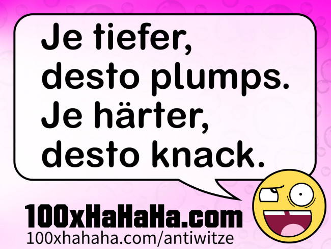 Je tiefer, desto plumps. Je haerter, desto knack.