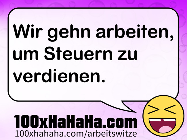 Wir gehn arbeiten, um Steuern zu verdienen.