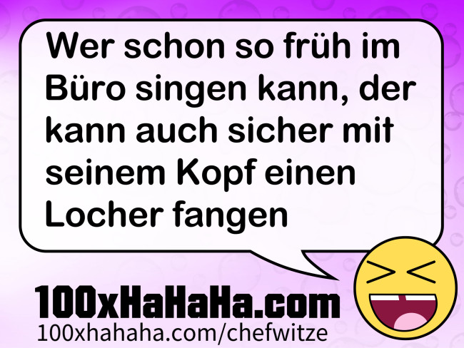 Wer schon so frueh im Buero singen kann, der kann auch sicher mit seinem Kopf einen Locher fangen