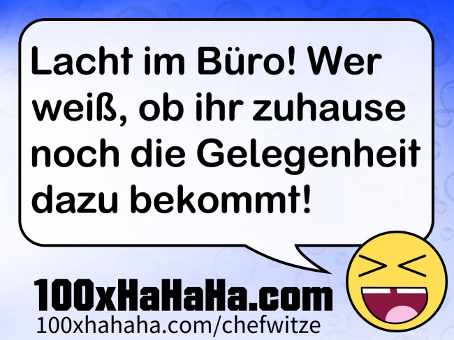 Lacht im Buero! Wer weiss, ob ihr zuhause noch die Gelegenheit dazu bekommt!