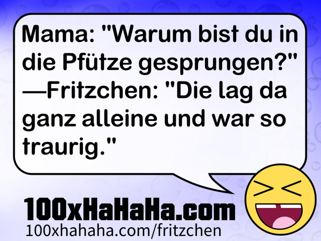 Mama: "Warum bist du in die Pfuetze gesprungen?" —Fritzchen: "Die lag da ganz alleine und war so traurig."