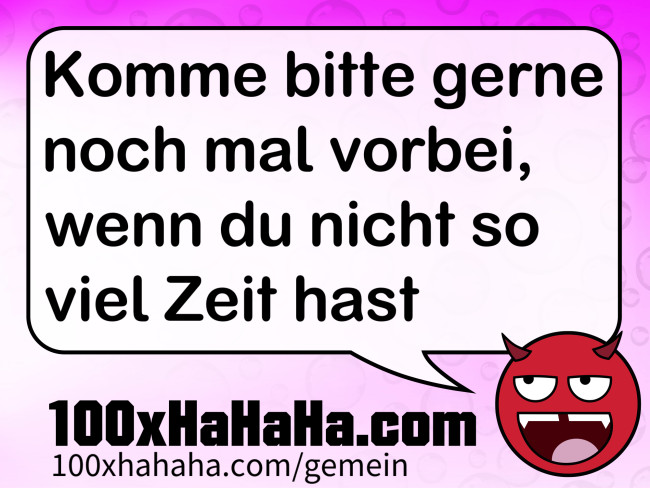 Komme bitte gerne noch mal vorbei, wenn du nicht so viel Zeit hast