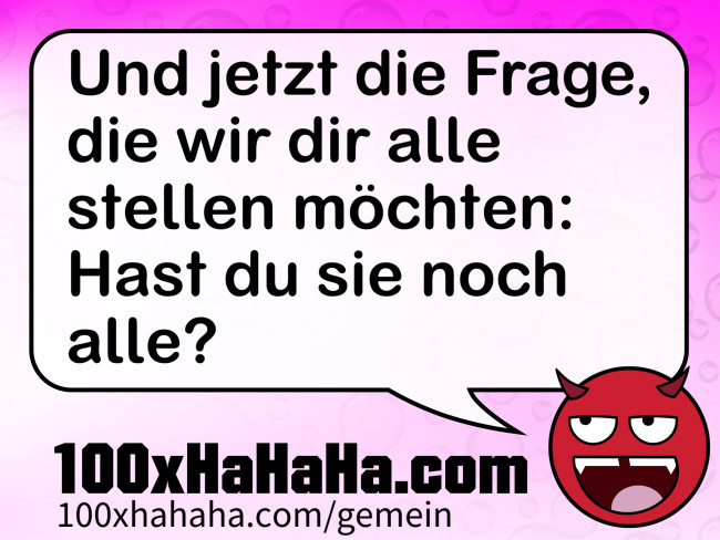 Und jetzt die Frage, die wir dir alle stellen moechten: Hast du sie noch alle?