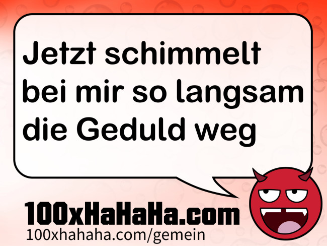 Jetzt schimmelt bei mir so langsam die Geduld weg