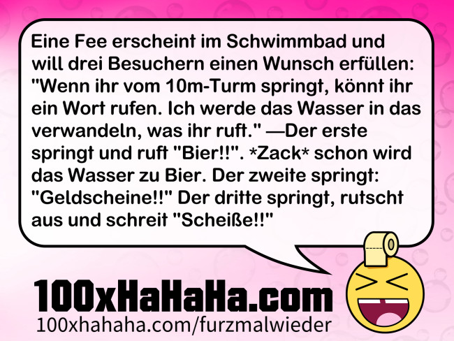 Eine Fee erscheint im Schwimmbad und will drei Besuchern einen Wunsch erfuellen: "Wenn ihr vom 10m-Turm springt, koennt ihr ein Wort rufen. Ich werde das Wasser in das verwandeln, was ihr ruft." —Der erste springt und ruft "Bier!!". *Zack* schon wird das Wasser zu Bier. Der zweite springt: "Geldscheine!!" Der dritte springt, rutscht aus und schreit "Scheisse!!"