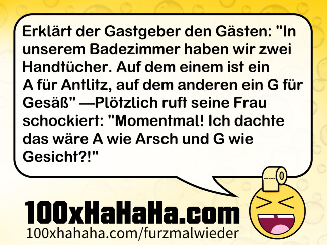 Erklaert der Gastgeber den Gaesten: "In unserem Badezimmer haben wir zwei Handtuecher. Auf dem einem ist ein A fuer Antlitz, auf dem anderen ein G fuer Gesaess" —Ploetzlich ruft seine Frau schockiert: "Momentmal! Ich dachte das waere A wie Arsch und G wie Gesicht?!"