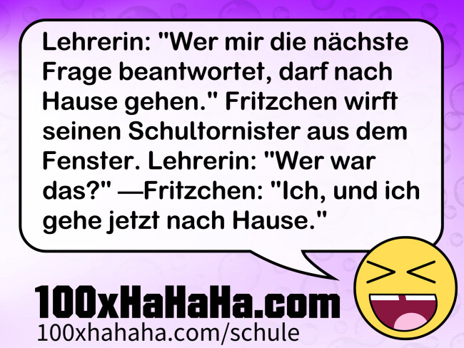 Lehrerin: "Wer mir die nächste Frage beantwortet, darf nach Hause gehen." Fritzchen wirft seinen Schultornister aus dem Fenster. Lehrerin: "Wer war das?" —Fritzchen: "Ich, und ich gehe jetzt nach Hause." Lehrerin: "Wer mir die naechste Frage beantwortet, darf nach Hause gehen." Fritzchen wirft seinen Schultornister aus dem Fenster. Lehrerin: "Wer war das?" —Fritzchen: "Ich, und ich gehe jetzt nach Hause."