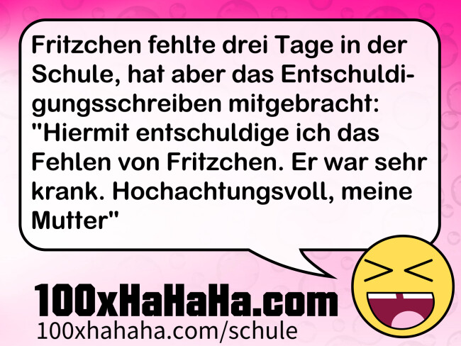 Fritzchen fehlte drei Tage in der Schule, hat aber das Entschuldigungsschreiben mitgebracht: "Hiermit entschuldige ich das Fehlen von Fritzchen. Er war sehr krank. Hochachtungsvoll, meine Mutter"