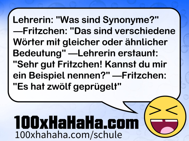 Lehrerin: "Was sind Synonyme?" —Fritzchen: "Das sind verschiedene Woerter mit gleicher oder aehnlicher Bedeutung" —Lehrerin erstaunt: "Sehr gut Fritzchen! Kannst du mir ein Beispiel nennen?" —Fritzchen: "Es hat zwoelf gepruegelt"