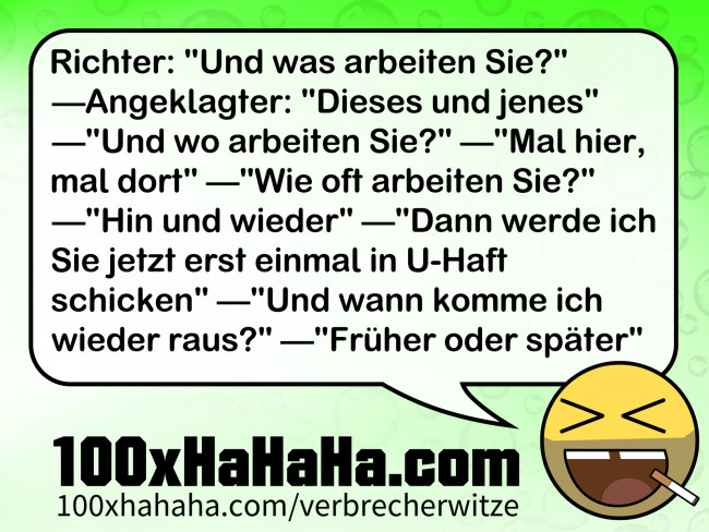 Richter: "Und was arbeiten Sie?" —Angeklagter: "Dieses und jenes" —"Und wo arbeiten Sie?" —"Mal hier, mal dort" —"Wie oft arbeiten Sie?" —"Hin und wieder" —"Dann werde ich Sie jetzt erst einmal in U-Haft schicken" —"Und wann komme ich wieder raus?" —"Frueher oder spaeter"