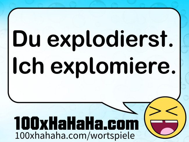 Du explodierst. Ich explomiere.