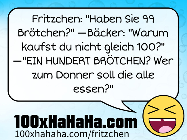 Fritzchen: "Haben Sie 99 Brötchen?" —Bäcker: "Warum kaufst du nicht gleich 100?" —"EIN HUNDERT BRÖTCHEN? Wer zum Donner soll die alle essen?" Fritzchen: "Haben Sie 99 Broetchen?" —Baecker: "Warum kaufst du nicht gleich 100?" —"EIN HUNDERT BROETCHEN? Wer zum Donner soll die alle essen?"