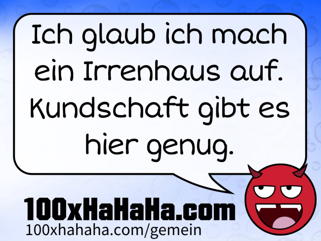 Ich glaub ich mach ein Irrenhaus auf. Kundschaft gibt es hier genug.
