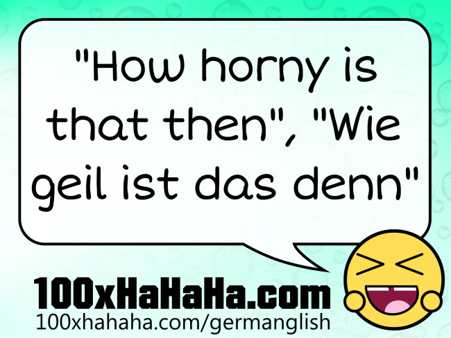 "How horny is that then", "Wie geil ist das denn"