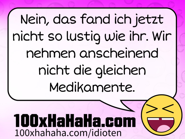 Nein, das fand ich jetzt nicht so lustig wie ihr. Wir nehmen anscheinend nicht die gleichen Medikamente.