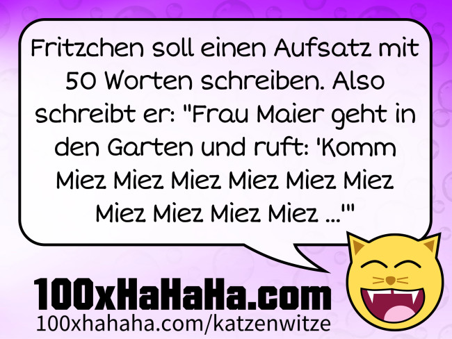Fritzchen soll einen Aufsatz mit 50 Worten schreiben. Also schreibt er: "Frau Maier geht in den Garten und ruft: 'Komm Miez Miez Miez Miez Miez Miez Miez Miez Miez Miez ...'"