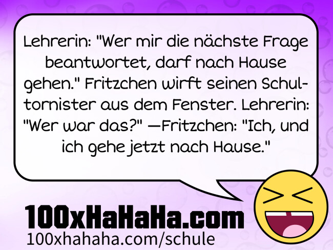 Lehrerin: "Wer mir die nächste Frage beantwortet, darf nach Hause gehen." Fritzchen wirft seinen Schultornister aus dem Fenster. Lehrerin: "Wer war das?" —Fritzchen: "Ich, und ich gehe jetzt nach Hause." Lehrerin: "Wer mir die naechste Frage beantwortet, darf nach Hause gehen." Fritzchen wirft seinen Schultornister aus dem Fenster. Lehrerin: "Wer war das?" —Fritzchen: "Ich, und ich gehe jetzt nach Hause."
