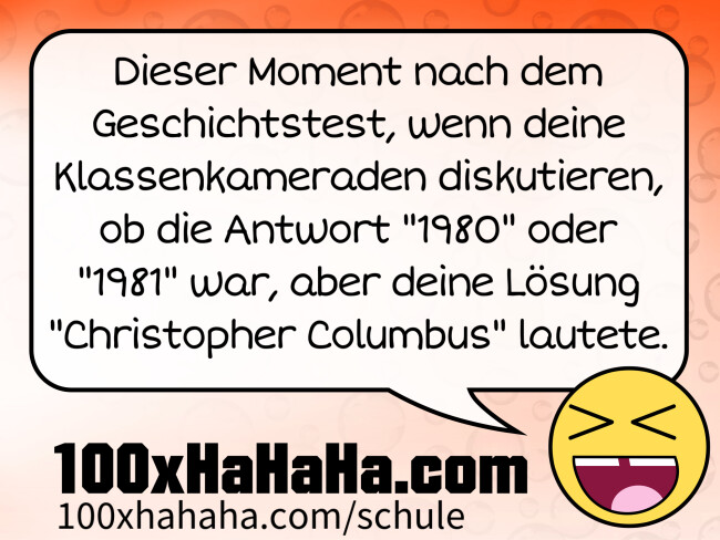 Dieser Moment nach dem Geschichtstest, wenn deine Klassenkameraden diskutieren, ob die Antwort "1980" oder "1981" war, aber deine Lösung "Christopher Columbus" lautete. Dieser Moment nach dem Geschichtstest, wenn deine Klassenkameraden diskutieren, ob die Antwort "1980" oder "1981" war, aber deine Loesung "Christopher Columbus" lautete.
