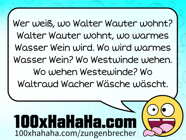 Wer weiß, wo Walter Wauter wohnt? Walter Wauter wohnt, wo warmes Wasser Wein wird. Wo wird warmes Wasser Wein? Wo Westwinde wehen. Wo wehen Westewinde? Wo Waltraud Wacher Wäsche wäscht. Wer weiss, wo Walter Wauter wohnt? Walter Wauter wohnt, wo warmes Wasser Wein wird. Wo wird warmes Wasser Wein? Wo Westwinde wehen. Wo wehen Westewinde? Wo Waltraud Wacher Waesche waescht.