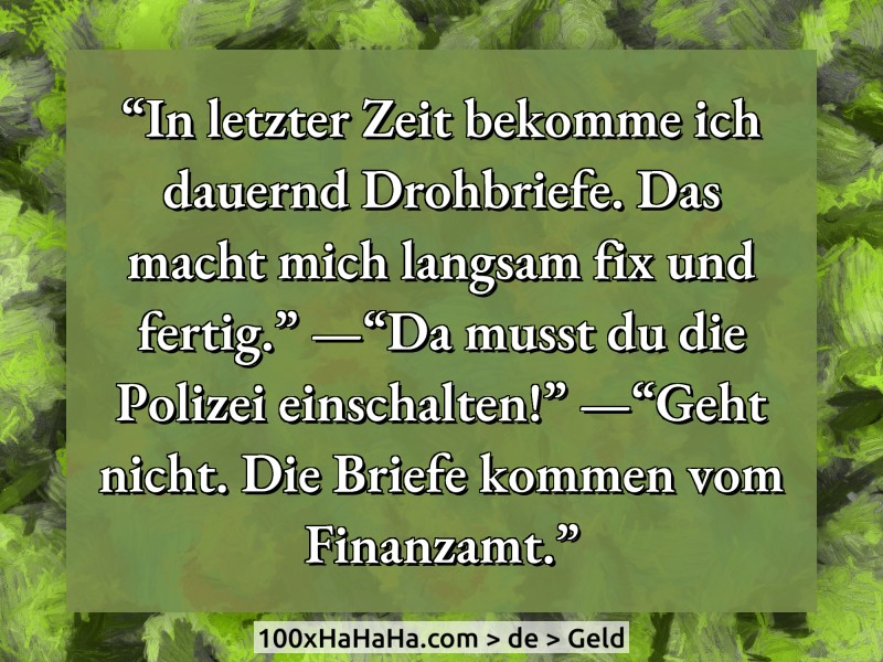 "In letzter Zeit bekomme ich dauernd Drohbriefe. Das macht mich langsam fix und fertig." —"Da musst du die Polizei einschalten!" —"Geht nicht. Die Briefe kommen vom Finanzamt."