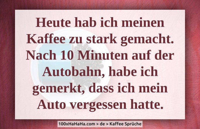 Heute hab ich meinen Kaffee zu stark gemacht. Nach 10 Minuten auf der Autobahn, habe ich gemerkt, dass ich mein Auto vergessen hatte.