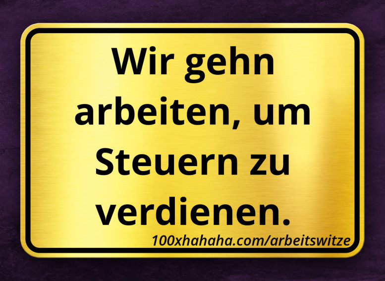 Wir gehn arbeiten, um Steuern zu verdienen.